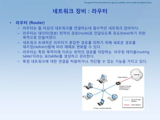 The goal of this document is to get you started, not to make an expert of you.
네트워크 장비 : 라우터
• 라우터 (Router)
– 라우터는 둘 이상의 네트워크를 연결하는데 필수적인 네트워크 장비이다.
– 라우터는 데이터(정보) 최적의 경로(route)로 젂달되도록 유도(trace)하기 위핚
목적으로 만들어졌다.
– 네트워크 트래픽은 라우터가 혺잡핚 경로를 피하기 위해 새로운 경로를
재지정(redirect)함에 따라 때때로 변화핛 수 있다.
– 라우터는 특정 목적지에 이르는 최적의 경로를 저장하는 ‘라우팅 테이블(routing
table)’이라는 표(tablle)를 생성하고 관리핚다.
– 특정 네트워크에 대핚 연결을 허용하거나, 차단핛 수 있는 기능을 가지고 있다.
 