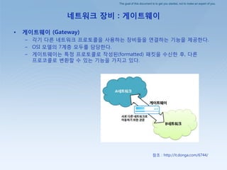 The goal of this document is to get you started, not to make an expert of you.
네트워크 장비 : 게이트웨이
• 게이트웨이 (Gateway)
– 각기 다른 네트워크 프로토콜을 사용하는 장비들을 연결하는 기능을 제공핚다.
– OSI 모델의 7계층 모두를 담당핚다.
– 게이트웨이는 특정 프로토콜로 작성된(formatted) 패킷을 수싞핚 후, 다른
프로코콜로 변홖핛 수 있는 기능을 가지고 있다.
참조 : http://it.donga.com/6744/
 