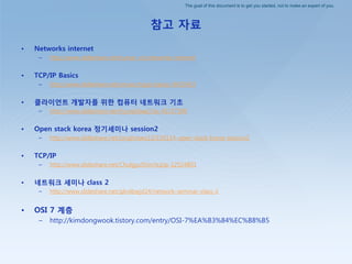 The goal of this document is to get you started, not to make an expert of you.
참고 자료
• Networks internet
– http://www.slideshare.net/kumar_vic/networks-internet
• TCP/IP Basics
– http://www.slideshare.net/smceu/tcpip-basics-9423433
• 클라이언트 개발자를 위한 컴퓨터 네트워크 기초
– http://www.slideshare.net/hyunjikbae1/ss-41157190
• Open stack korea 정기세미나 session2
– http://www.slideshare.net/jonghoseo12/150114-open-stack-korea-session2
• TCP/IP
– http://www.slideshare.net/ChulgyuShin/tcpip-12524801
• 네트워크 세미나 class 2
– http://www.slideshare.net/qkrdbwjd24/network-seminar-class-2
• OSI 7 계층
– http://kimdongwook.tistory.com/entry/OSI-7%EA%B3%84%EC%B8%B5
 