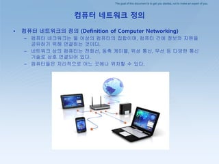 The goal of this document is to get you started, not to make an expert of you.
컴퓨터 네트워크 정의
• 컴퓨터 네트워크의 정의 (Definition of Computer Networking)
– 컴퓨터 네크워크는 둘 이상의 컴퓨터의 집합이며, 컴퓨터 간에 정보와 자원을
공유하기 위해 연결하는 것이다.
– 네트워크 상의 컴퓨터는 전화선, 동축 케이블, 위성 통신, 무선 등 다양한 통신
기술로 상호 연결되어 있다.
– 컴퓨터들은 지리적으로 어느 곳에나 위치할 수 있다.
 