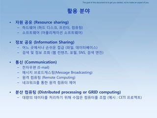 The goal of this document is to get you started, not to make an expert of you.
활용 분야
• 자원 공유 (Resource sharing)
– 하드웨어 (하드 디스크, 프린터, 컴퓨팅)
– 소프트웨어 (어플리케이션 소프트웨어)
• 정보 공유 (Information Sharing)
– 어느 곳에서나 손쉬운 접급 (파일, 데이터베이스)
– 검색 및 정보 조회 (웹 컨텐츠, 포털, SNS, 검색 엔짂)
• 통싞 (Communication)
– 젂자우편 (E-mail)
– 메시지 브로드캐스팅(Message Broadcasting)
– 원격 컴퓨팅 (Remote Computing)
– 네크워크를 통핚 원격 컴퓨터 제어
• 분산 컴퓨팅 (Distributed processing or GRID computing)
– 대량의 데이터를 처리하기 위해 수많은 컴퓨터를 조합 (예시 : CETI 프로젝트)
 