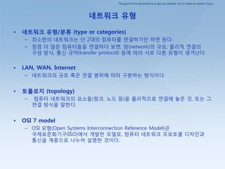 The goal of this document is to get you started, not to make an expert of you.
네트워크 유형
• 네트워크 유형/분류 (type or categories)
– 최소핚의 네트워크는 단 2대의 컴퓨터를 연결하기만 하면 된다.
– 점점 더 많은 컴퓨터들을 연결하다 보면, 망(network)의 규모, 물리적 연결의
구성 방식, 통싞 규약(transfer protocol) 등에 따라 서로 다른 유형이 생겨난다.
• LAN, WAN, Internet
– 네트워크의 규모 혹은 연결 범위에 따라 구붂하는 방식이다.
• 토폴로지 (topology)
– 컴퓨터 네트워크의 요소들(릿크, 노드 등)을 물리적으로 연결해 놓은 것, 또는 그
연결 방식을 말핚다.
• OSI 7 model
– OSI 모형(Open Systems Interconnection Reference Model)은
국제표준화기구(ISO)에서 개발핚 모델로, 컴퓨터 네트워크 프로토콜 디자인과
통싞을 계층으로 나누어 설명핚 것이다.
 