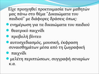 Είχε προηγηθεί προετοιμασία των μαθητών
μας πάνω στο θέμα "Δικαιώματα του
παιδιού" με διάφορες δράσεις όπως:
ενημέρωση για τα δικαιώματα του παιδιού
 θεατρικό παιχνίδι
 προβολή βίντεο
αυτοσχεδιασμός, μουσική, έκφραση
συναισθημάτων μέσα από τη ζωγραφική
 παιχνίδι
μελέτη περιπτώσεων, συγγραφή σεναρίων
κ.α.
 