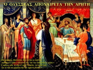 Ο ΟΔΥΣΣΕΑΣ ΑΠΟΧΑΙΡΕΤΑ ΤΗΝ ΑΡΗΤΗ
«Να χαίρεσαι, βασίλισσα, όσο να ζεις κι ωσότου
γεράσεις κι έρθει ο θάνατος που ‘ναι του ανθρώπου η μοίρα.»
Σ’ αφήνω γεια. Κι εδώ σ’ αυτό το σπίτι, τα παιδιά σου
και το λαό να χαίρεσαι και τον αφέντη Αλκίνο.»
34η ημέρα
 