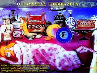 Ο ΟΔΥΣΣΕΑΣ ΕΠΙΒΙΒΑΖΕΤΑΙ
Μπήκε ο Δυσσέας έπειτα και πλάγιασε στην πρύμη
κι ύπνος γλυκός χυνότανε στα μάτια του Δυσσέα,
ύπνος βαθύς, ασάλευτος, λες κι έμοιαζε θανάτου.
34η ημέρα
 