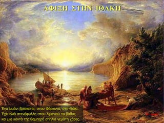 ΑΦΙΞΗ ΣΤΗΝ ΙΘΑΚΗ
Ένα λιμάνι βρίσκεται, στου Φόρκυνα, στο Θιάκι.
Έχει ελιά στενόφυλλη στου λιμανιού το βάθος
και μια κοντά της θαμπερή σπηλιά γεμάτη χάρες.
35η ημέρα
 