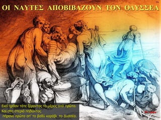 ΟΙ ΝΑΥΤΕΣ ΑΠΟΒΙΒΑΖΟΥΝ ΤΟΝ ΟΔΥΣΣΕΑ
Εκεί ήρθαν τότε ξέροντας το μέρος από πρώτα.
Και στη στεριά πηδώντας
πήρανε πρώτα απ’ το βαθύ καράβι το Δυσσέα.
35η ημέρα
 