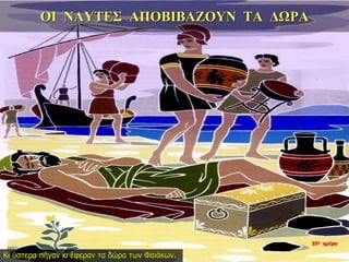 ΟΙ ΝΑΥΤΕΣ ΑΠΟΒΙΒΑΖΟΥΝ ΤΑ ΔΩΡΑ
Κι ύστερα πήγαν κι έφεραν τα δώρα των Φαιάκων.
35η ημέρα
 