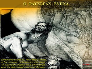 Ο ΟΔΥΣΣΕΑΣ ΞΥΠΝΑ
Ξύπνησε στην πατρίδα του τότε ο θεϊκός Δυσσέας,
μα δεν τη γνώρισε, επειδή φευγάτος ήταν χρόνια
και γύρω ομίχλη σκόρπισε πυκνή η θεά Παλλάδα
για να τον κάμει αγνώριστο και να τον οδηγήσει.
35η ημέρα
 