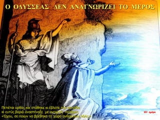 Ο ΟΔΥΣΣΕΑΣ ΔΕΝ ΑΝΑΓΝΩΡΙΖΕΙ ΤΟ ΜΕΡΟΣ
Πετιέται ορθός και στάθηκε κι έβλεπε την πατρίδα
κι ευτύς βαριά αναστέναξε με ανοιχτές παλάμες.
«Ώχου, σε ποιων να βρέθηκα τη χώρα ανθρώπων πάλε;»
35η ημέρα
 