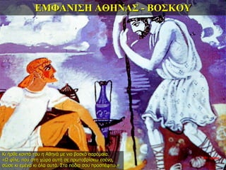 ΕΜΦΑΝΙΣΗ ΑΘΗΝΑΣ - ΒΟΣΚΟΥ
Κι ήρθε κοντά του η Αθηνά με νιο βοσκό παρόμοια.
«Ω φίλε, που στη χώρα αυτή σε πρωτοβρίσκω εσένα,
σώσε κι εμένα κι όλα αυτά. Στα πόδια σου προσπέφτω.»
35η ημέρα
 