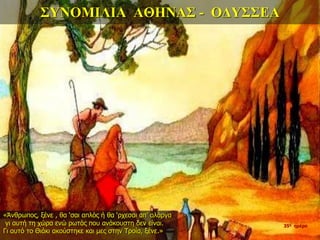 ΣΥΝΟΜΙΛΙΑ ΑΘΗΝΑΣ - ΟΔΥΣΣΕΑ
«Άνθρωπος, ξένε , θα ‘σαι απλός ή θα ‘ρχεσαι απ’ αλάργα
γι αυτή τη χώρα ενώ ρωτάς που ανάκουστη δεν είναι.
Γι αυτό το Θιάκι ακούστηκε και μες στην Τροία, ξένε.»
35η ημέρα
 