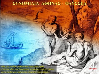 ΣΥΝΟΜΙΛΙΑ ΑΘΗΝΑΣ - ΟΔΥΣΣΕΑ
«Ναι, για το θιάκι μάθαινα και τώρα μόλις ήρθα
μ’ αυτούς εδώ τους θησαυρούς κι ακόμα κι άλλους τόσους
για τα παιδιά μου αφήνοντας κλεφτάτα πήρα δρόμο.»
35η ημέρα
 