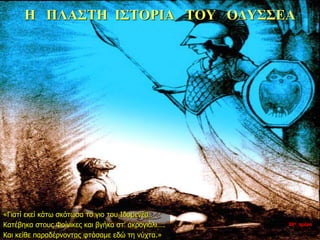 Η ΠΛΑΣΤΗ ΙΣΤΟΡΙΑ ΤΟΥ ΟΔΥΣΣΕΑ
«Γιατί εκεί κάτω σκότωσα το γιο του Ιδομενέα…
Κατέβηκα στους Φοίνικες και βγήκα στ’ ακρογιάλι….
Και κείθε παραδέρνοντας φτάσαμε εδώ τη νύχτα.»
35η ημέρα
 