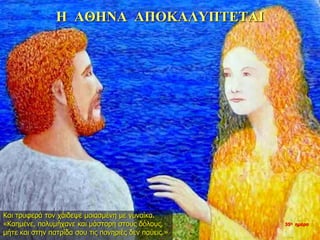 Η ΑΘΗΝΑ ΑΠΟΚΑΛΥΠΤΕΤΑΙ
Και τρυφερά τον χάιδεψε μοιασμένη με γυναίκα.
«Καημένε, πολυμήχανε και μάστορη στους δόλους,
μήτε και στην πατρίδα σου τις πονηριές δεν παύεις.»
35η ημέρα
 