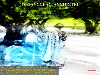 Ο ΟΔΥΣΣΕΑΣ ΔΥΣΠΙΣΤΕΙ
«Γατί θαρρώ στο ξέφαντο το Θιάκι πως δεν ήρθα,
μόν’ σ’ άλλους τόπους τριγυρνώ και θες να με γελάσεις.
Αχ, πες μου αλήθεια, αν έφτασα στην ποθητή πατρίδα.»
35η ημέρα
 