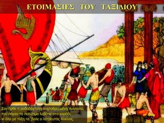 ΕΤΟΙΜΑΣΙΕΣ ΤΟΥ ΤΑΞΙΔΙΟΥ
Σαν ήρθε η ροδοδάχτυλη νυχτοθρεμμένη Αυγούλα,
του πήγαν τα πολύτιμα λεβέτια στο καράβι,
κι όλα με τάξη τα ‘βαλε ο λατρευτός Αλκίνος.
34η ημέρα
 