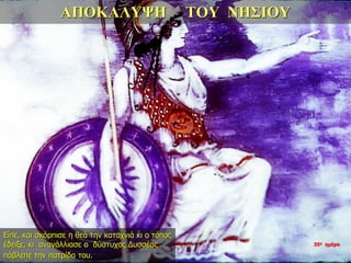 ΑΠΟΚΑΛΥΨΗ ΤΟΥ ΝΗΣΙΟΥ
Είπε, και σκόρπισε η θεά την καταχνιά κι ο τόπος
έδειξε, κι αναγάλλιασε ο δύστυχος Δυσσέας
πόβλεπε την πατρίδα του.
35η ημέρα
 