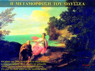 Η ΜΕΤΑΜΟΡΦΩΣΗ ΤΟΥ ΟΔΥΣΣΕΑ
Και γέρου του ‘βαλε πετσί σ’ όλο το σώμα απάνου,
κι άλλο του φόρεσε παλιό κουρέλι και χαλαμύδα
τρύπες γεμάτη λιγδερή και μαυροκαπνισμένη.
Στο χέρι του δωσε ραβδί και μια σακούλα τρύπια.
35η ημέρα
 