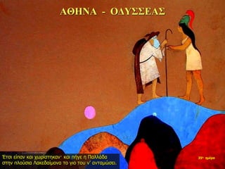 ΑΘΗΝΑ - ΟΔΥΣΣΕΑΣ
Έτσι είπαν και χωρίστηκαν· και πήγε η Παλλάδα
στην πλούσια Λακεδαίμονα το γιο του ν’ ανταμώσει.
35η ημέρα
 