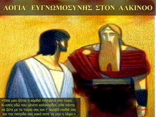 ΛΟΓΙΑ ΕΥΓΝΩΜΟΣΥΝΗΣ ΣΤΟΝ ΑΛΚΙΝΟΟ
«Όσα μου ζήταε η καρδιά τελέψανε όλα τώρα.
Κι εσείς εδώ που μένετε καλόκαρδοι, είθε πάντα
να ζείτε με τα ταίρια σας και τ’ ακριβά παιδιά σας
και την πατρίδα σας κακό ποτέ να μην η λάχει.»
34η ημέρα
 