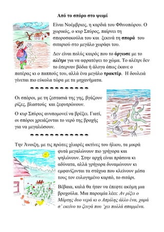 Από το σπόρο στο ψωμί
Είναι Νοέμβριος, η καρδιά του Φθινοπώρου. Ο
χωρικός, ο κυρ Σπύρος, παίρνει τη
σποροσακούλα του και ξεκινά τη σπορά του
σιταριού στο μεγάλο χωράφι του.
Δεν είναι πολύς καιρός που το όργωσε με το
αλέτρι για να αφρατέψει το χώμα. Το αλέτρι δεν
το έσερναν βόδια ή άλογα όπως έκανε ο
πατέρας κι ο παππούς του, αλλά ένα μεγάλο τρακτέρ. Η δουλειά
γίνεται πιο εύκολα τώρα με τα μηχανήματα.

Οι σπόροι, με τη ζεστασιά της γης, βγάζουν
ρίζες, βλαστούς και ξεφυτρώνουν.
Ο κυρ Σπύρος ανυπομονεί να βρέξει. Γιατί,
οι σπόροι χρειάζονται το νερό της βροχής
για να μεγαλώσουν.

Την Άνοιξη, με τις πρώτες χλιαρές ακτίνες του ήλιου, τα μικρά
φυτά μεγαλώνουν πιο γρήγορα και
ψηλώνουν. Στην αρχή είναι πράσινα κι
αδύνατα, αλλά γρήγορα δυναμώνουν κι
εμφανίζονται τα στάχυα που κλείνουν μέσα
τους τον ευλογημένο καρπό, το σιτάρι.
Βέβαια, καλά θα ήταν να έπεφτε ακόμη μια
βροχούλα. Μια παροιμία λέει: Αν ρίξει ο
Μάρτης δυο νερά κι ο Απρίλης άλλο ένα, χαρά
σ’ εκείνο το ζευγά που ‘χει πολλά σπαρμένα.
 