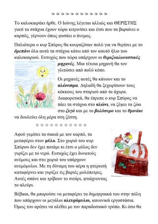 
Το καλοκαιράκι ήρθε. Ο Ιούνης λέγεται αλλιώς και ΘΕΡΙΣΤΗΣ
γιατί τα στάχυα έχουν τώρα κιτρινίσει και έτσι που τα βαραίνει ο
καρπός, γέρνουν όπως φυσάει ο άνεμος.
Παλιότερα ο κυρ Σπύρος θα κουραζόταν πολύ για να θερίσει με το
δρεπάνι όλα αυτά τα στάχυα κάτω από τον καυτό ήλιο του
καλοκαιριού. Ευτυχώς που τώρα υπάρχουν οι θεριζοαλωνιστικές
μηχανές. Μια τέτοια μηχανή θα τον
γλιτώσει από πολύ κόπο.
Οι μηχανές αυτές θα κάνουν και το
αλώνισμα. Δηλαδή θα ξεχωρίσουν τους
κόκκους του σταριού από τα άχυρα.
Διαφορετικά, θα έπρεπε ο κυρ Σπύρος να
πάει τα στάχυα στο αλώνι, να ζέψει τα ζώα
στο ζυγό και με το βολόσυρο και το θρινάκι
να δουλεύει όλη μέρα στη ζέστη.

Αφού γεμίσει τα σακιά με τον καρπό, τα
μεταφέρει στον μύλο. Στο χωριό του κυρ
Σπύρου δεν έχει ποτάμι κι έτσι ο μύλος δεν
γυρίζει με το νερό. Ευτυχώς έχει δυνατούς
ανέμους και στο χωριό του υπάρχουν
ανεμόμυλοι. Με τη δύναμη του αέρα η φτερωτή
καταφέρνει και γυρίζει τις βαριές μυλόπετρες.
Αυτές σπάνε και τρίβουν το σιτάρι, φτιάχνοντας
το αλεύρι.
Βέβαια, θα μπορούσε να μεταφέρει τα δημητριακά του στην πόλη
που υπάρχουν οι μεγάλοι αλευρόμυλοι, κανονικά εργοστάσια.
Όμως του αρέσει να αλέθει με τον παραδοσιακό τρόπο. Κι όσο θα
 