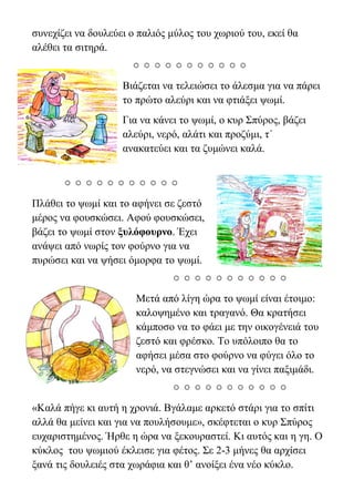συνεχίζει να δουλεύει ο παλιός μύλος του χωριού του, εκεί θα
αλέθει τα σιτηρά.

Βιάζεται να τελειώσει το άλεσμα για να πάρει
το πρώτο αλεύρι και να φτιάξει ψωμί.
Για να κάνει το ψωμί, ο κυρ Σπύρος, βάζει
αλεύρι, νερό, αλάτι και προζύμι, τ΄
ανακατεύει και τα ζυμώνει καλά.

Πλάθει το ψωμί και το αφήνει σε ζεστό
μέρος να φουσκώσει. Αφού φουσκώσει,
βάζει το ψωμί στον ξυλόφουρνο. Έχει
ανάψει από νωρίς τον φούρνο για να
πυρώσει και να ψήσει όμορφα το ψωμί.

Μετά από λίγη ώρα το ψωμί είναι έτοιμο:
καλοψημένο και τραγανό. Θα κρατήσει
κάμποσο να το φάει με την οικογένειά του
ζεστό και φρέσκο. Το υπόλοιπο θα το
αφήσει μέσα στο φούρνο να φύγει όλο το
νερό, να στεγνώσει και να γίνει παξιμάδι.

«Καλά πήγε κι αυτή η χρονιά. Βγάλαμε αρκετό στάρι για το σπίτι
αλλά θα μείνει και για να πουλήσουμε», σκέφτεται ο κυρ Σπύρος
ευχαριστημένος. Ήρθε η ώρα να ξεκουραστεί. Κι αυτός και η γη. Ο
κύκλος του ψӬμιού έκλεισε για φέτος. Σε 2-3 μήνες θα αρχίσει
ξανά τις δουλειές στα χωράφια και θ’ ανοίξει ένα νέο κύκλο.
 