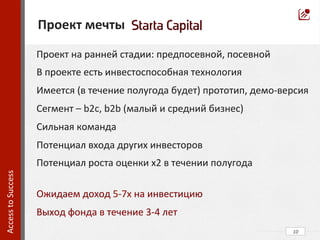  
	
  
	
  
	
  
	
  
	
  
	
  
	
  
	
  
	
  
	
  
	
  
	
  	
  
	
  
	
  
	
  
	
  
	
  
	
  	
  
10	
  
	
  	
  Проект	
  мечты	
  
Access	
  to	
  Success	
  	
  
Проект	
  на	
  ранней	
  стадии:	
  предпосевной,	
  посевной	
  
В	
  проекте	
  есть	
  инвестоспособная	
  технология	
  
Имеется	
  (в	
  течение	
  полугода	
  будет)	
  прототип,	
  демо-­‐версия	
  
Сегмент	
  –	
  b2c,	
  b2b	
  (малый	
  и	
  средний	
  бизнес)	
  
Сильная	
  команда	
  
Потенциал	
  входа	
  других	
  инвесторов	
  
Потенциал	
  роста	
  оценки	
  х2	
  в	
  течении	
  полугода	
  
	
  
Ожидаем	
  доход	
  5-­‐7x	
  на	
  инвестицию	
  
Выход	
  фонда	
  в	
  течение	
  3-­‐4	
  лет	
  
 
