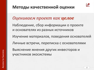 12	
  
Access	
  to	
  Success	
  	
  
	
  	
  	
  
Методы	
  качественной	
  оценки	
  
Оцениваем	
  проект	
  как	
  целое	
  
Наблюдение,	
  сбор	
  информации	
  о	
  проекте	
  	
  	
  	
  	
  	
  	
  	
  
и	
  основателях	
  из	
  разных	
  источников	
  
Изучение	
  материалов,	
  поведения	
  основателей	
  
Личные	
  встречи,	
  переписка	
  с	
  основателями	
  
Выяснение	
  мнения	
  других	
  инвесторов	
  и	
  
участников	
  экосистемы	
  
 