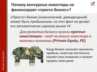 6	
  
Почему	
  венчурные	
  инвесторы	
  не	
  
финансируют	
  «просто	
  бизнес»?	
  	
  
Access	
  to	
  Success	
  	
  
«Просто»	
  бизнес	
  (классический,	
  дивидендный)	
  
может	
  быть	
  прибыльным,	
  но	
  этот	
  факт	
  не	
  делает	
  
его	
  автоматически	
  игроком	
  рынка	
  VC	
  
	
  Для	
  развития	
  бизнеса	
  нужны	
  прямые	
  
инвестиции	
  –	
  вход	
  частного	
  инвестора	
  в	
  
капитал	
  компании	
  (Private	
  Equity,	
  PE)	
  	
  
Когда	
  бизнес	
  начинает	
  приносить	
  
прибыль,	
  инвестор	
  постепенно	
  
окупает	
  свои	
  вложения	
  и	
  может	
  
продать	
  свою	
  долю	
  
 