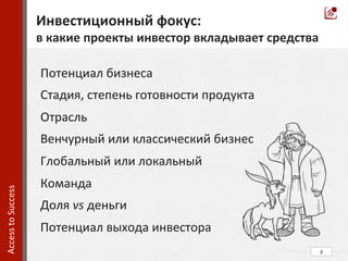 8	
  
Access	
  to	
  Success	
  	
  
Потенциал	
  бизнеса	
  
Стадия,	
  степень	
  готовности	
  продукта	
  
Отрасль	
  
Венчурный	
  или	
  классический	
  бизнес	
  
Глобальный	
  или	
  локальный	
  
Команда	
  
Доля	
  vs	
  деньги	
  
Потенциал	
  выхода	
  инвестора	
  
Инвестиционный	
  фокус:	
  
в	
  какие	
  проекты	
  инвестор	
  вкладывает	
  средства	
  
 