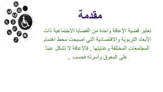 ‫مقدمة‬
‫االجتماعي‬ ‫القضايا‬ ‫من‬ ‫واحدة‬ ‫اإلعاقة‬ ‫قضية‬ ‫تعتبر‬‫ذات‬ ‫ة‬
‫محط‬ ‫اصبحت‬ ‫التي‬ ‫واالقتصادية‬ ‫التربوية‬ ‫األبعاد‬‫اهتمام‬
‫وعنايتها‬ ‫المختلفة‬ ‫المجتمعات‬,‫تشكل‬ ‫ال‬ ‫فاإلعاقة‬ً‫ا‬‫عبئ‬
‫فحسب‬ ‫وأسرته‬ ‫المعوق‬ ‫على‬..
 
