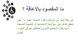 ‫؟‬ ‫باإلعاقة‬ ‫المقصود‬ ‫ما‬
‫ما‬ ‫بعجز‬ ‫المصاب‬ ‫الفرد‬ ‫قدرة‬ ‫عدم‬ ‫الى‬ ‫تشير‬ ‫حالة‬ ‫هي‬,‫عل‬‫ى‬
‫الطبيع‬ ‫أو‬ ‫االجتماعية‬ ‫البيئة‬ ‫مع‬ ‫مثير‬ ‫تفاعل‬ ‫تحقيق‬‫المحيطة‬ ‫ية‬
‫العمر‬ ‫في‬ ‫لهم‬ ‫المكافئين‬ ‫اآلخرين‬ ‫المجتمع‬ ‫بأفراد‬ ‫أسوة‬‫و‬
‫الجنس‬
 