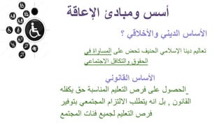 ‫؟‬ ‫واألخالقي‬ ‫الديني‬ ‫األساس‬
‫على‬ ‫تحض‬ ‫الحنيف‬ ‫اإلسالمي‬ ‫دينا‬ ‫تعاليم‬‫المس‬‫في‬ ‫اواة‬
‫االجتماعي‬ ‫والتكافل‬ ‫الحقوق‬
‫يك‬ ‫حق‬ ‫المناسبة‬ ‫التعليم‬ ‫فرص‬ ‫على‬ ‫الحصول‬‫فله‬
‫القانون‬,‫بت‬ ‫المجتمعي‬ ‫االلتزام‬ ‫يتطلب‬ ‫انه‬ ‫بل‬‫وفير‬
‫المجتمع‬ ‫فئات‬ ‫لجميع‬ ‫التعليم‬ ‫فرص‬
‫اإلعاقة‬ ‫ومبادئ‬ ‫أسس‬
‫القانوني‬ ‫األساس‬
 