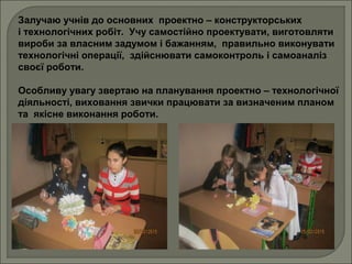 Залучаю учнів до основних проектно – конструкторських
і технологічних робіт. Учу самостійно проектувати, виготовляти
вироби за власним задумом і бажанням, правильно виконувати
технологічні операції, здійснювати самоконтроль і самоаналіз
своєї роботи.
Особливу увагу звертаю на планування проектно – технологічної
діяльності, виховання звички працювати за визначеним планом
та якісне виконання роботи.
 