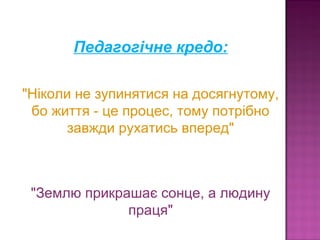 Педагогічне кредо:
 "Ніколи не зупинятися на досягнутому,  
бо життя - це процес, тому потрібно 
завжди рухатись вперед"
"Землю прикрашає сонце, а людину 
праця"
 