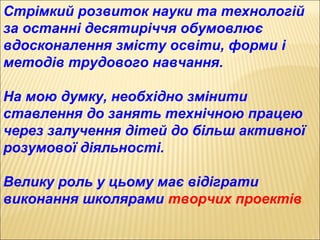 Стрімкий розвиток науки та технологій
за останні десятиріччя обумовлює
вдосконалення змісту освіти, форми і
методів трудового навчання.
На мою думку, необхідно змінити
ставлення до занять технічною працею
через залучення дітей до більш активної
розумової діяльності.
Велику роль у цьому має відіграти
виконання школярами творчих проектів.
 