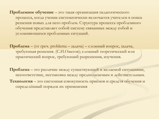 Проблемное обучение – это такая организация педагогического
процесса, когда ученик систематически включается учителем в поиск
решения новых для него проблем. Структура процесса проблемного
обучения представляет собой систему связанных между собой и
усложняющихся проблемных ситуаций.
Проблема – (от греч. problema – задача) – сложный вопрос, задача,
требующая решения. (С.И.Ожегов); сложный теоретический или
практический вопрос, требующий разрешения, изучения.
Проблема – это различие между существующей и желаемой ситуациями,
несоответствие, нестыковка между предполагаемым и действительным.
Технология – это системная совокупность приёмов и средств обучения и
определённый порядок их применения
 