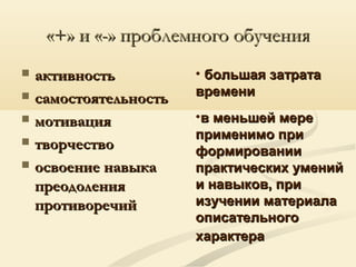 «+» и «-» проблемного обучения«+» и «-» проблемного обучения
 активностьактивность
 самостоятельностьсамостоятельность
 мотивациямотивация
 творчествотворчество
 освоение навыкаосвоение навыка
преодоленияпреодоления
противоречийпротиворечий
• большая затратабольшая затрата
временивремени
•в меньшей мерев меньшей мере
применимо приприменимо при
формированииформировании
практических уменийпрактических умений
и навыков, прии навыков, при
изучении материалаизучении материала
описательногоописательного
характерахарактера
 