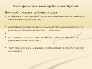 Классификация методов проблемного обученияКлассификация методов проблемного обучения
По способу решения проблемных задач :
 проблемное изложение (педагог самостоятельно ставит проблему и
самостоятельно решает ее);
 совместное обучение (педагог самостоятельно ставит проблему, а
решение достигается совместно с учащимися);

 исследование (педагог ставит проблему, а решение достигается
учащимися самостоятельно) ;
 творческое обучение (учащиеся и формулируют проблему, и находят
ее решение).
 