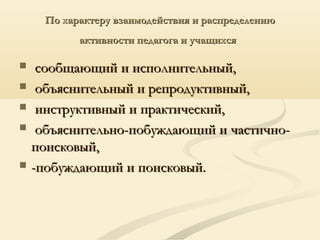 По характеру взаимодействия и распределениюПо характеру взаимодействия и распределению
активности педагога и учащихсяактивности педагога и учащихся
 сообщающий и исполнительный,сообщающий и исполнительный,
 объяснительный и репродуктивный,объяснительный и репродуктивный,
 инструктивный и практический,инструктивный и практический,
 объяснительно-побуждающий и частично-объяснительно-побуждающий и частично-
поисковый,поисковый,
 -побуждающий и поисковый.-побуждающий и поисковый.
 