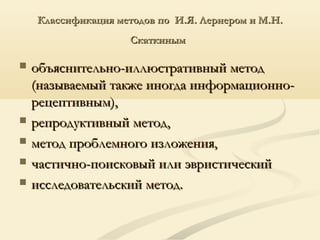 Классификация методов по И.Я. Лернером и М.Н.Классификация методов по И.Я. Лернером и М.Н.
СкаткинымСкаткиным
 объяснительно-иллюстративный методобъяснительно-иллюстративный метод
(называемый также иногда информационно-(называемый также иногда информационно-
рецептивным),рецептивным),
 репродуктивный метод,репродуктивный метод,
 метод проблемного изложения,метод проблемного изложения,
 частично-поисковый или эвристическийчастично-поисковый или эвристический
 исследовательский метод.исследовательский метод.
 