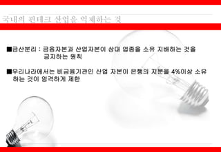 ■금산분리 : 금융자본과 산업자본이 상대 업종을 소유 지배하는 것을
금지하는 원칙
■우리나라에서는 비금융기관인 산업 자본이 은행의 지분을 4%이상 소유
하는 것이 엄격하게 제한
 