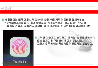 ■ 애플페이는 미국 애플사가 2014년 10월 부터 시작한 모바일 결제서비스
- 아이폰6에서도 쓸 수 있게 한것으로 지문인식센서 “터치ID”와 “NFC”를
활용한 기술로 신용카드 정보를 먼저 저장해둔 후 아이폰6로 결제하는 방식
■ 이러한 기술에도 불구하고 문제는 상점들이 NFC가
되는 결제기를 구매해야 된다는 것입니다.
그래서 미국에서는 확산속도가 빠르지는 않습니다.
 