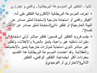 12
•‫أنه‬ ‫التفكٌرعلى‬ ‫اإللكترونٌة‬ ‫البرٌطانٌة‬ ‫الموسوعة‬ ‫تعرف‬:
“‫خارجٌة‬ ‫استجابة‬ ‫أو‬ ً‫واقع‬ ‫تفٌكر‬(‫عن‬ ‫صادر‬ ‫لمثٌر‬ ‫استجابة‬
‫الخارجٌة‬ ‫البٌئة‬)ً‫ذات‬ ‫تفكٌر‬ ‫أو‬(‫اإلنسان‬ ‫عن‬ ‫صادر‬ ‫لمثٌر‬ ‫استجابة‬
‫نفسه‬)”.
•‫قسمٌن‬ ‫إلى‬ ‫التفكٌر‬ ‫فروٌد‬ ‫ٌقسم‬:‫إلى‬ ‫استجابة‬ ً‫أول‬ ‫مباشر‬ ‫تفكٌر‬
‫وتفكٌر‬ ،‫واإلنفالت‬ ‫بالحرٌة‬ ‫ٌتمٌز‬ ،‫واعٌة‬ ‫غٌر‬ ‫داخلٌه‬ ‫مثٌرات‬
‫باإلنضباط‬ ‫ٌتمٌز‬ ‫خارجٌة‬ ‫لمؤثرات‬ ‫استجابة‬ ‫ثانوي‬ ‫مباشر‬ ‫غٌر‬
‫والعقالنٌة‬.‫التقسٌم‬ ‫هذا‬ ‫البرٌطانٌة‬ ‫الموسوعة‬ ‫اعتمدت‬ ‫وقد‬
‫اجتماعٌة‬ ‫أكثر‬ ‫بمفردات‬:‫التفكٌر‬ ،ً‫الواقع‬ ‫التفكٌر‬
ً‫الذات‬(‫التوحٌدي‬ ‫أو‬ ‫االجتراري‬.)
 