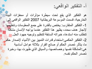 13
‫هو‬‫التفكٌر‬‫الذي‬‫ٌقع‬‫تحت‬‫سٌطرة‬‫مؤثرات‬‫أو‬‫محفزات‬‫البٌئة‬
،‫الخارجٌة‬‫قسمت‬‫الموسوعة‬‫البرٌطانٌة‬2007‫التفكٌر‬ً‫الواقع‬‫إلى‬:
1-‫المتقارب‬ ‫التفكٌر‬:‫وتنظٌمها‬ ‫المعلومات‬ ‫جمع‬ ‫على‬ ‫بالقدرة‬ ‫ٌختص‬
‫مشكلة‬ ‫اإلنسان‬ ‫ٌواجه‬ ‫عندما‬ ‫التفكٌر‬ ‫هذا‬ ‫ٌظهر‬ ،‫محدد‬ ‫هدف‬ ‫إلنجاز‬
‫الحل‬ ‫جهود‬ ‫وتوجٌه‬ ‫لتنظٌم‬ ‫السابقة‬ ‫خبراته‬ ‫استدعاء‬ ‫منه‬ ‫تتطلب‬.
2-ً‫الحكم‬ ‫التفكٌر‬:‫حكم‬ ‫إلصدار‬ ‫األشٌاء‬ ‫بٌن‬ ‫التمٌٌز‬ ‫قدرات‬ ‫استخدام‬
‫أساسٌة‬ ‫عوامل‬ ‫بثالثة‬ ‫القرار‬ ‫صانع‬ ‫أو‬ ‫الحكم‬ ‫ُصدر‬‫م‬ ‫ٌتأثر‬ ،‫ما‬
ً‫ه‬:‫وخبرة‬ ،‫بها‬ ‫ظهرت‬ ‫الذي‬ ‫والسٌاق‬ ،‫وخصائصها‬ ‫نفسها‬ ‫المشكلة‬
‫نفسه‬ ‫الحكم‬ ‫ُصدر‬‫م‬.
 