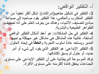 14
3-‫مفاهٌم‬ ‫تشكٌل‬ ً‫ف‬ ‫التفكٌر‬(‫إدراكات‬:)‫من‬ ‫ا‬‫ا‬‫تعقٌد‬ ‫أكثر‬ ‫شكل‬
‫هذا‬ ،ً‫والحكم‬ ‫المتقارب‬ ‫التفكٌر‬‫التفكٌر‬‫صٌاغة‬ ‫إلى‬ ‫صاحبه‬ ‫ٌقود‬
‫تصنٌف‬ ‫أنه‬ ‫على‬ ‫العلم‬ ‫ٌعرف‬ ‫من‬ ‫وهناك‬ ،‫األشٌاء‬ ‫لتصنٌف‬ ‫مبادئ‬
‫والبشرٌة‬ ‫الطبٌعٌة‬ ‫للظواهر‬.
4-‫المشكالت‬ ‫حل‬ ً‫ف‬ ‫التفكٌر‬:ً‫الواقع‬ ‫التفكٌر‬ ‫أشكال‬ ‫أعقد‬ ‫هو‬
‫ٌواجهها‬ ‫مهٌكلة‬ ‫غٌر‬ ‫مشاكل‬ ً‫ه‬ ‫المشاكل‬ ‫هذه‬ ‫غالبٌة‬ ،‫السابقة‬
‫و‬ ‫التجربة‬ ‫اسلوب‬ ‫ا‬‫ة‬‫عاد‬ ‫وٌستخد‬ ‫المدٌر‬‫الخطأ‬‫الحلول‬ ‫إٌجاد‬ ً‫ف‬.
5-ً‫اإلبداع‬ ‫التفكٌر‬:‫أمر‬ ‫أو‬ ‫شًء‬ ‫إلى‬ ‫ٌقود‬ ‫الذي‬ ‫التفكٌر‬ ‫هو‬
‫إكتشافها‬ ‫ٌسبق‬ ‫لم‬ ‫حلول‬ ‫أو‬ ،‫جدٌد‬.
‫مستوى‬ ‫على‬ ً‫اإلبداع‬ ‫التفكٌر‬ ‫أن‬ ‫على‬ ‫البرٌطانٌة‬ ‫الموسوعة‬ ‫تؤكد‬
‫األفراد‬ ‫مستوى‬ ‫على‬ ‫أكثرمنه‬ ‫فائدة‬ ‫ٌحقق‬ ‫الجماعات‬.
 