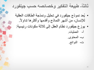 16
•‫العقلٌة‬ ‫الطاقات‬ ‫ونمذجة‬ ‫تحلٌل‬ ً‫ف‬ ‫جٌلفورد‬ ‫نموذج‬ ‫ُعد‬ٌ
‫ا‬‫ال‬‫تداو‬ ‫وأكثرها‬ ‫وأقدمها‬ ‫النماذج‬ ‫أشهر‬ ‫من‬ ،‫لإلنسان‬.
•‫رئٌسٌة‬ ‫مكونات‬ ‫ثالثة‬ ‫إلى‬ ‫العقل‬ ‫نظام‬ ‫جٌلفورد‬ ‫ٌوزع‬:
-‫أ‬‫العملٌات‬.
-‫ب‬‫المحتوى‬.
-‫ت‬‫النواتج‬.
 