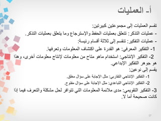 17
‫كبٌرتٌن‬ ‫مجموعتٌن‬ ‫إلى‬ ‫العملٌات‬ ‫تقسم‬:
-‫التذكر‬ ‫عملٌات‬:‫التذكر‬ ‫بعملٌات‬ ‫ٌتعلق‬ ‫وما‬ ‫واإلسترجاع‬ ‫الحفظ‬ ‫بعملٌات‬ ‫تتعلق‬.
-‫التفكٌر‬ ‫عملٌات‬:‫رئٌسة‬ ‫أقسام‬ ‫ثالثة‬ ‫إلى‬ ‫تنقسم‬:
1-ً‫المعرف‬ ‫التفكٌر‬:‫وتعرفها‬ ‫المعلومات‬ ‫اكتشاف‬ ‫على‬ ‫القدرة‬ ‫هو‬.
2-ً‫اإلنتاج‬ ‫التفكٌر‬:‫وهذا‬ ،‫أخرى‬ ‫معلومات‬ ‫إلنتاج‬ ‫معلومات‬ ‫من‬ ‫متاح‬ ‫ماهو‬ ‫استخدام‬
ً‫اإلبداع‬ ‫التفكٌر‬ ‫جوهر‬ ‫هو‬.
‫نوعٌن‬ ‫إلى‬ ‫ٌقسم‬:
1-ً‫التقارب‬ ً‫اإلنتاج‬ ‫التفكٌر‬:‫مغلق‬ ‫سؤال‬ ‫على‬ ‫اإلجابة‬ ‫مثل‬.
2-ً‫اإلنتاج‬ ‫التفكٌر‬‫التباعدي‬:‫سؤال‬ ‫على‬ ‫اإلجابة‬ ‫مثل‬‫مفتوح‬.
3-ً‫التقوٌم‬ ‫التفكٌر‬:‫إذا‬ ‫فٌما‬ ‫والتعرف‬ ‫مشكلة‬ ‫لحل‬ ‫تتوافر‬ ً‫الت‬ ‫المعلومات‬ ‫مالئمة‬ ‫مدى‬
‫ال‬ ‫أما‬ ‫صحٌحة‬ ‫كانت‬.
 